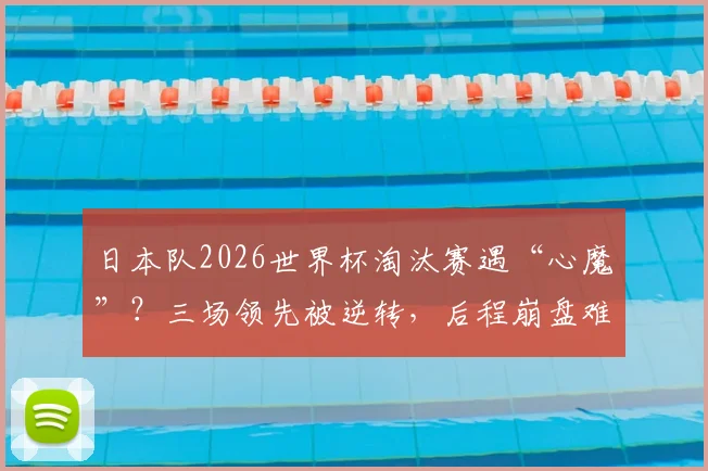 日本队2026世界杯淘汰赛遇“心魔”？三场领先被逆转，后程崩盘难题如何破解