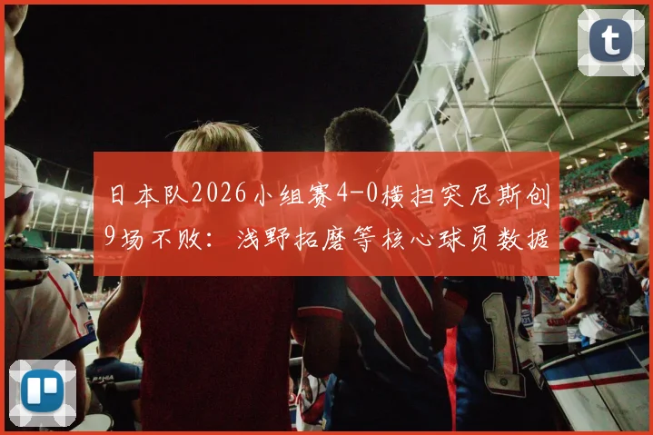 日本队2026小组赛4-0横扫突尼斯创9场不败:浅野拓磨等核心球员数据亮眼,附历史连胜纪录分析与比赛集锦观看指南