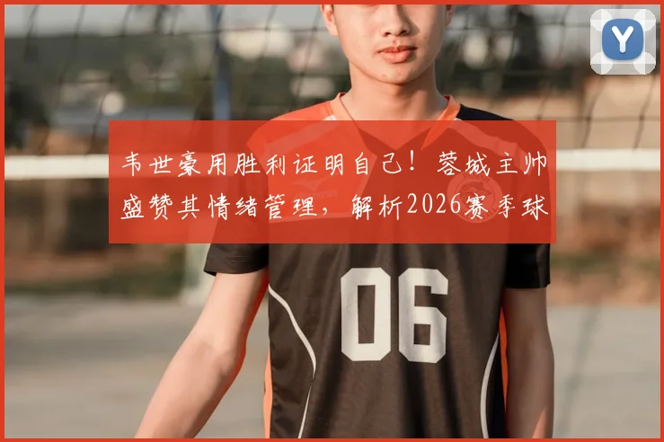 韦世豪用胜利证明自己！蓉城主帅盛赞其情绪管理，解析2026赛季球队核心竞争力