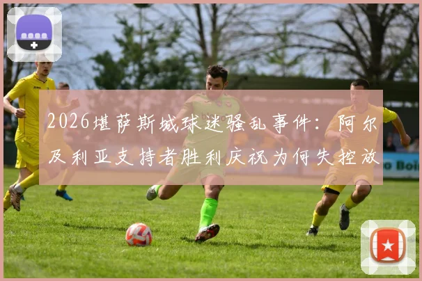 2026堪萨斯城球迷骚乱事件：阿尔及利亚支持者胜利庆祝为何失控放火？