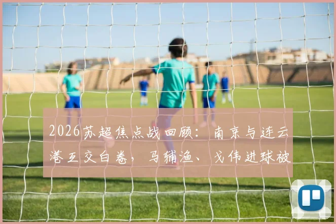 2026苏超焦点战回顾：南京与连云港互交白卷，马辅渔、戈伟进球被吹引热议