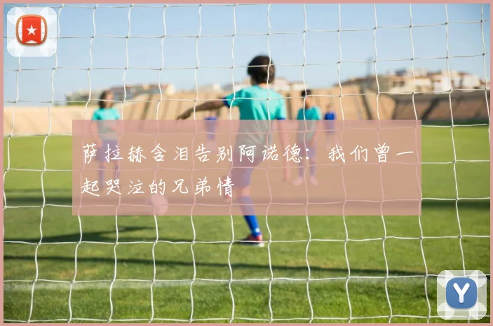 萨拉赫含泪告别阿诺德：我们曾一起哭泣的兄弟情