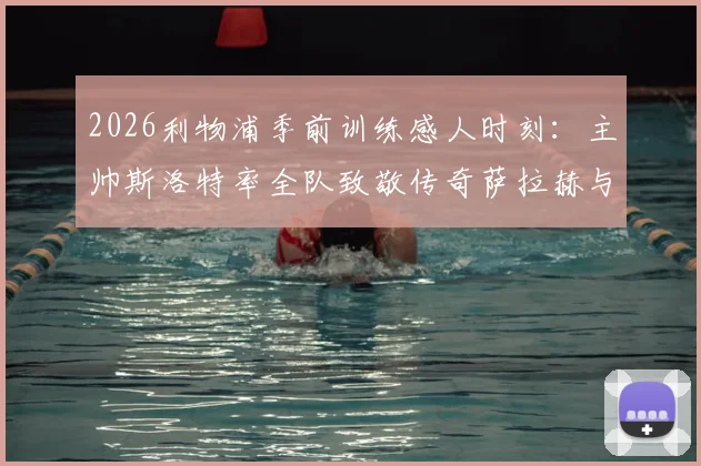 2026利物浦季前训练感人时刻:主帅斯洛特率全队致敬传奇萨拉赫与罗伯逊,回顾红军功勋生涯与告别仪式现场